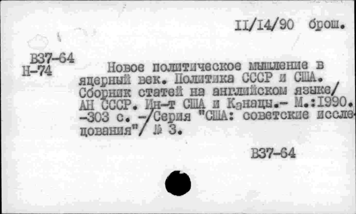 ﻿11/14/90 брош
В37-64
Н-74
Новое политическое мышление в яцерный век. Политика СССР и США. Сборник статей на английском языке/ АН СССР. Ин-т США и Кэнацы.- М.:1990. -303 с. -/Серия "США: советские иссле цования"/15 3.
В37-64